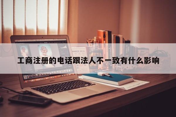 工商注册的电话跟法人不一致有什么影响