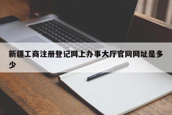 新疆工商注册登记网上办事大厅官网网址是多少